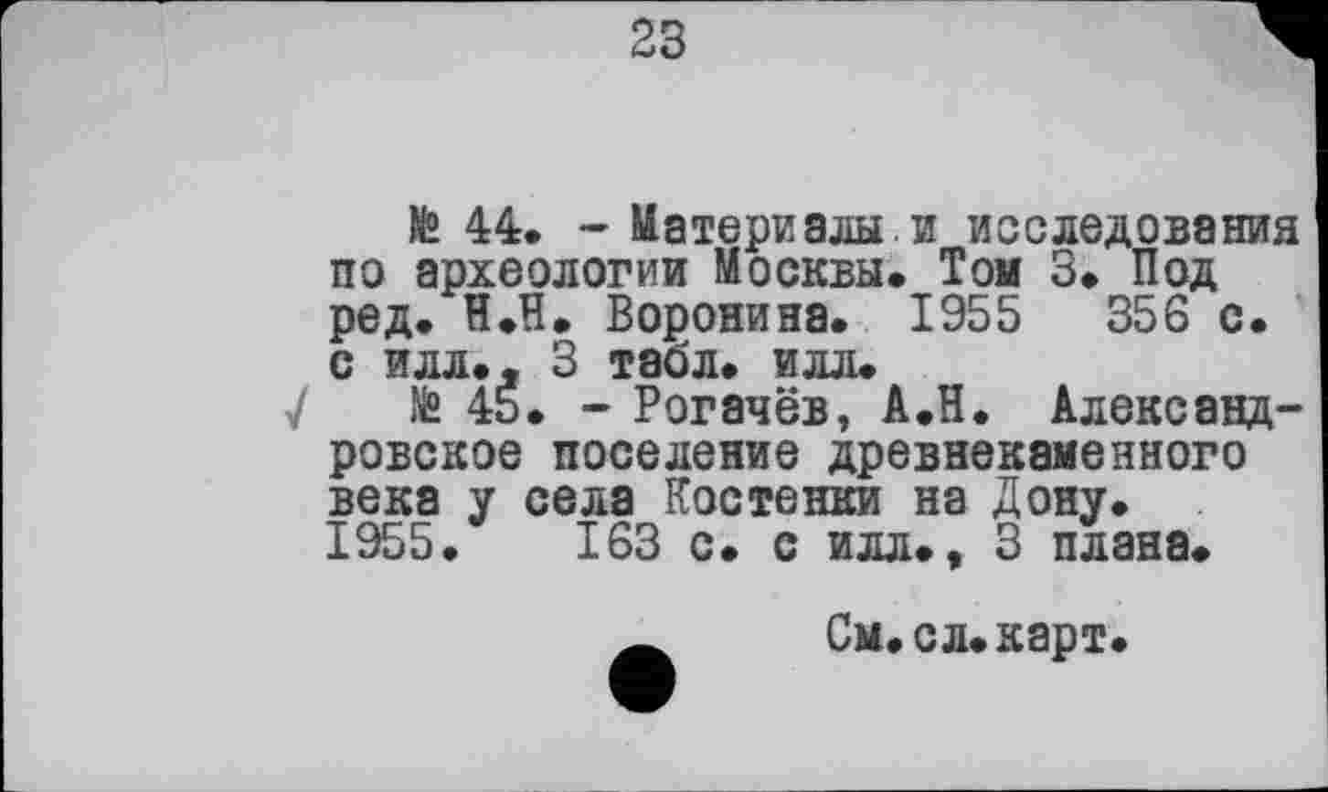 ﻿23
№ 44. - Материалы.и исследования по археологии Москвы. Той 3. Под ред. Н.П. Воронина. 1955	356 с.
с илл.. 3 табл. илл.
У Jfe 4Š. - Рогачёв, А.Н. Александровское поселение древнекаменного века у села Костенки на Дону. 1955.	163 с. с илл., 3 плана.
Ä	См.сл.карт.